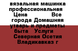 вязальная машинка профессиональная › Цена ­ 15 000 - Все города Домашняя утварь и предметы быта » Услуги   . Северная Осетия,Владикавказ г.